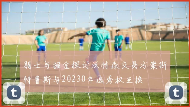 骑士与掘金探讨沃特森交易方案斯特鲁斯与20230年选秀权互换