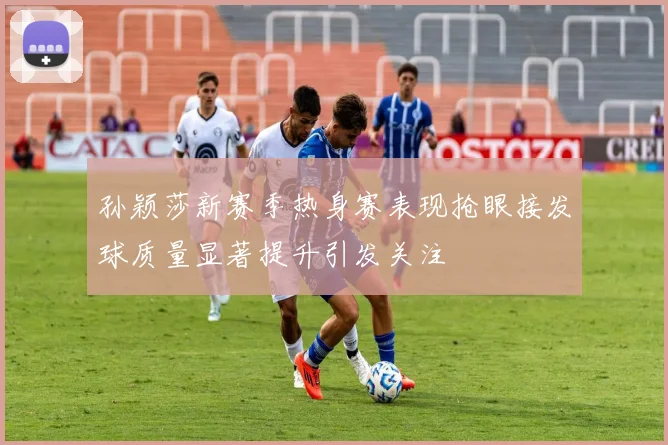 孙颖莎新赛季热身赛表现抢眼接发球质量显著提升引发关注