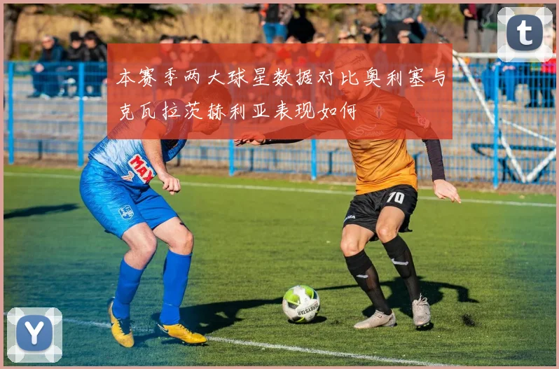 本赛季两大球星数据对比奥利塞与克瓦拉茨赫利亚表现如何