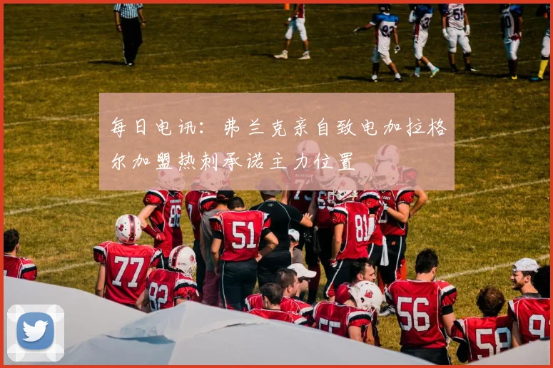 每日电讯：弗兰克亲自致电加拉格尔加盟热刺承诺主力位置