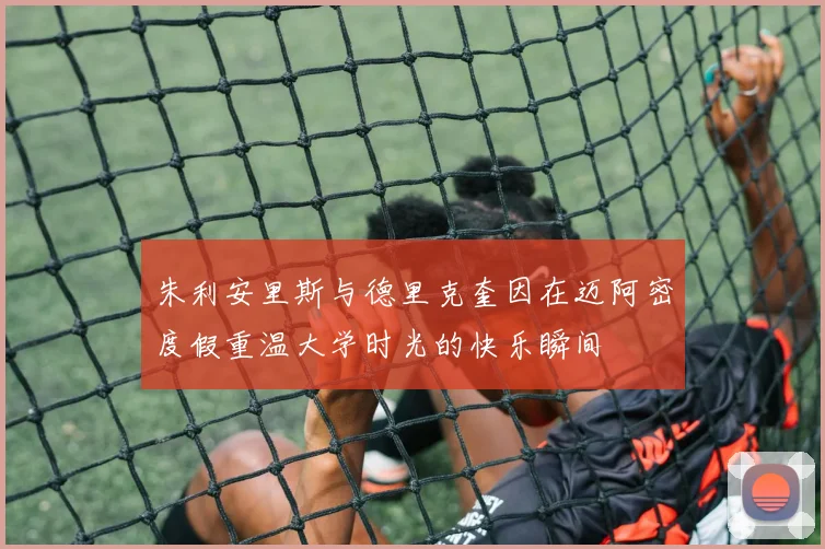 朱利安里斯与德里克奎因在迈阿密度假重温大学时光的快乐瞬间