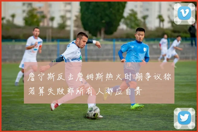 詹宁斯反击詹姆斯热火时期争议称若算失败那所有人都应自责