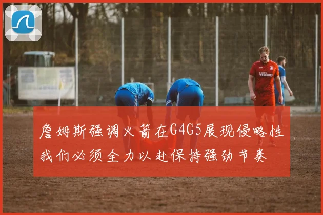 詹姆斯强调火箭在G4G5展现侵略性我们必须全力以赴保持强劲节奏